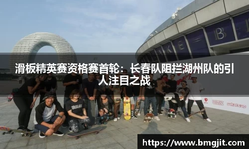 滑板精英赛资格赛首轮：长春队阻拦湖州队的引人注目之战